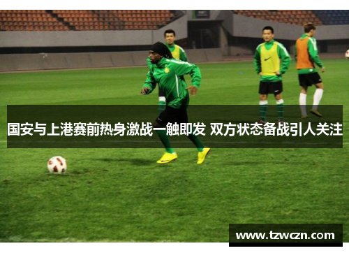 国安与上港赛前热身激战一触即发 双方状态备战引人关注