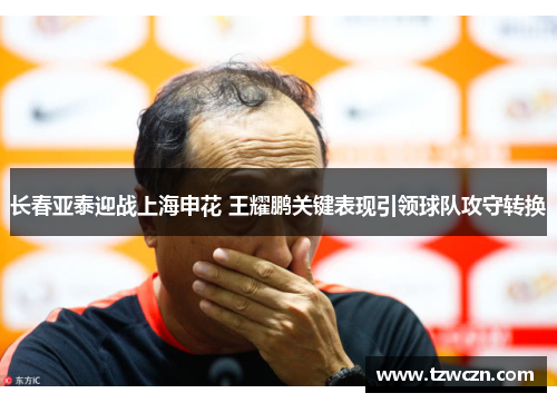 长春亚泰迎战上海申花 王耀鹏关键表现引领球队攻守转换