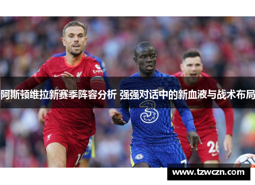 阿斯顿维拉新赛季阵容分析 强强对话中的新血液与战术布局